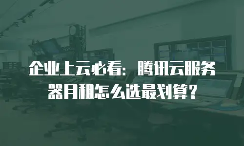企业上云必看：腾讯云服务器月租怎么选最划算？