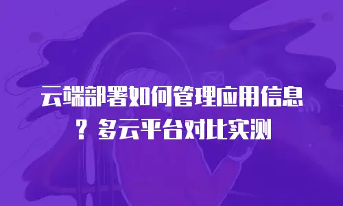 云端部署如何管理应用信息？多云平台对比实测