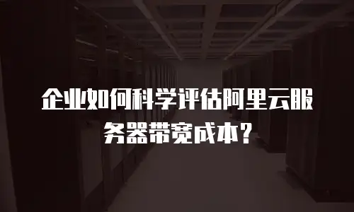 企业如何科学评估阿里云服务器带宽成本？