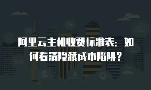 阿里云主机收费标准表：如何看清隐藏成本陷阱？
