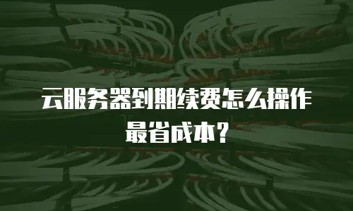 云服务器到期续费怎么操作最省成本？