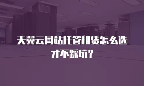 天翼云网站托管租赁怎么选才不踩坑？