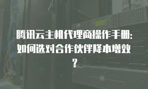 腾讯云主机代理商操作手册：如何选对合作伙伴降本增效？