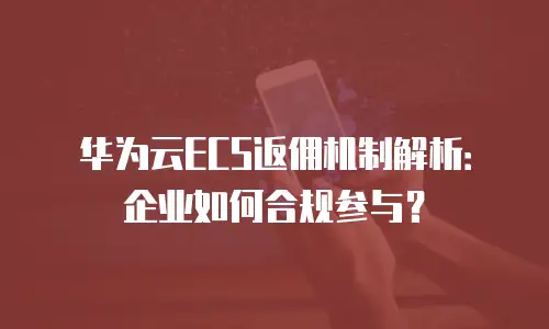 华为云ECS返佣机制解析：企业如何合规参与？