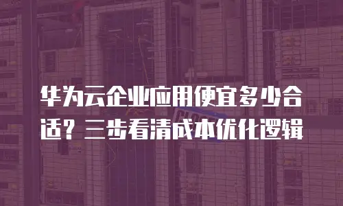 华为云企业应用便宜多少合适？三步看清成本优化逻辑