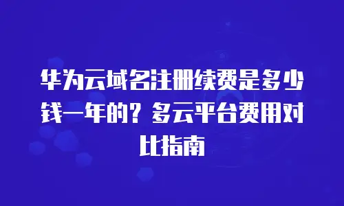 华为云域名注册续费是多少钱一年的？多云平台费用对比指南