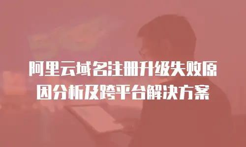 阿里云域名注册升级失败原因分析及跨平台解决方案
