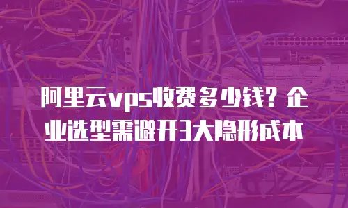 阿里云vps收费多少钱？企业选型需避开3大隐形成本