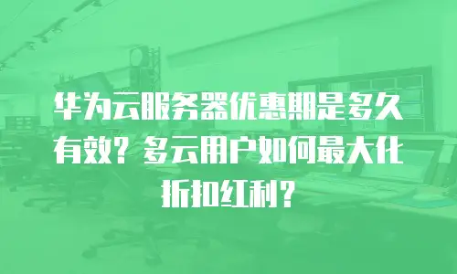 华为云服务器优惠期是多久有效？多云用户如何最大化折扣红利？