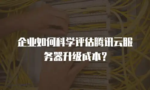 企业如何科学评估腾讯云服务器升级成本？