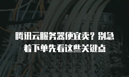 腾讯云服务器便宜卖？别急着下单先看这些关键点