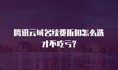 腾讯云域名续费折扣怎么选才不吃亏？