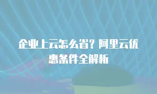 企业上云怎么省？阿里云优惠条件全解析