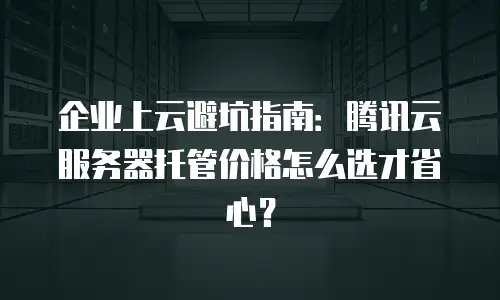 企业上云避坑指南：腾讯云服务器托管价格怎么选才省心？