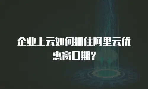 企业上云如何抓住阿里云优惠窗口期？