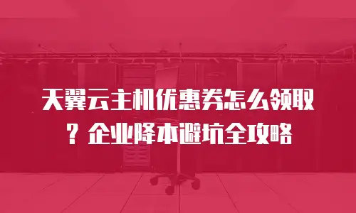 天翼云主机优惠券怎么领取？企业降本避坑全攻略