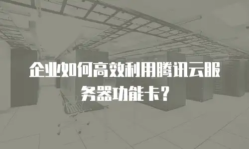 企业如何高效利用腾讯云服务器功能卡？