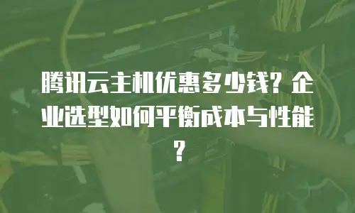腾讯云主机优惠多少钱？企业选型如何平衡成本与性能？