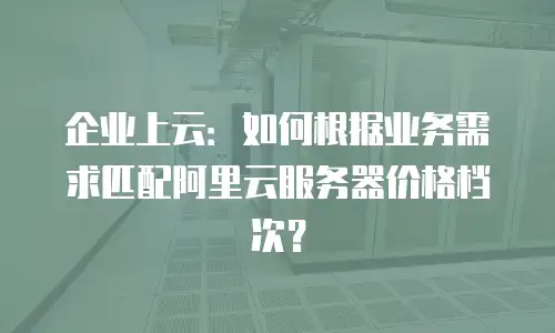 企业上云：如何根据业务需求匹配阿里云服务器价格档次？