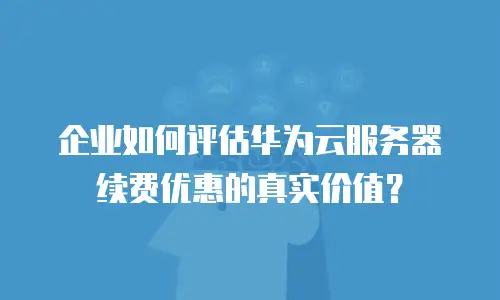 企业如何评估华为云服务器续费优惠的真实价值？
