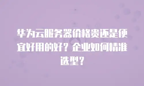 华为云服务器价格贵还是便宜好用的好？企业如何精准选型？