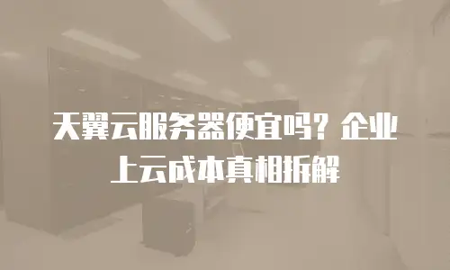 天翼云服务器便宜吗？企业上云成本真相拆解
