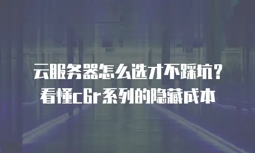 云服务器怎么选才不踩坑？看懂c6r系列的隐藏成本