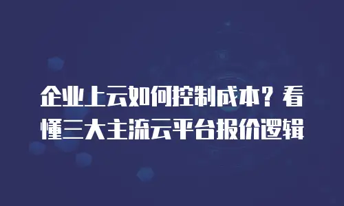 企业上云如何控制成本？看懂三大主流云平台报价逻辑
