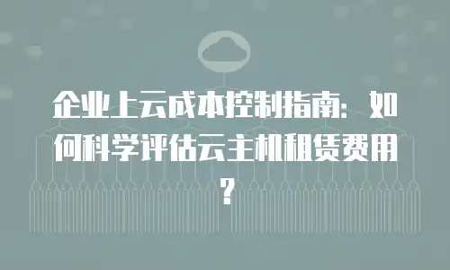 企业上云成本控制指南：如何科学评估云主机租赁费用？