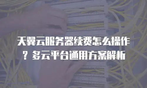 天翼云服务器续费怎么操作？多云平台通用方案解析