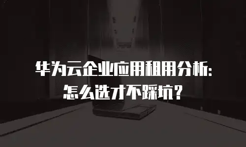 华为云企业应用租用分析：怎么选才不踩坑？