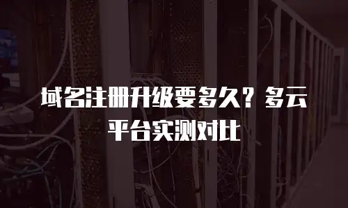 域名注册升级要多久？多云平台实测对比
