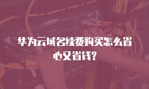华为云域名续费购买怎么省心又省钱？