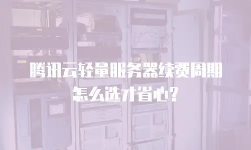 腾讯云轻量服务器续费周期怎么选才省心？