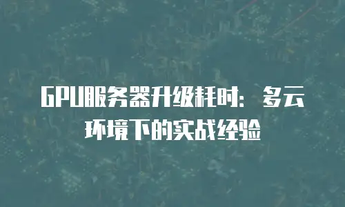 GPU服务器升级耗时：多云环境下的实战经验