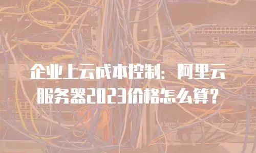 企业上云成本控制：阿里云服务器2023价格怎么算？