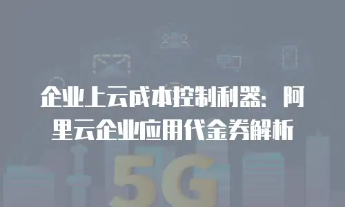 企业上云成本控制利器：阿里云企业应用代金券解析