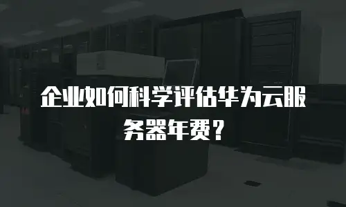 企业如何科学评估华为云服务器年费？