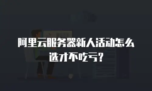 阿里云服务器新人活动怎么选才不吃亏？