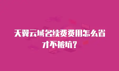天翼云域名续费费用怎么省才不被坑？
