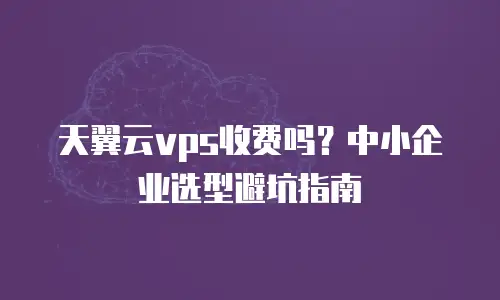 天翼云vps收费吗？中小企业选型避坑指南