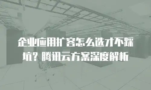 企业应用扩容怎么选才不踩坑？腾讯云方案深度解析