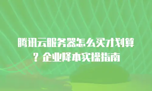 腾讯云服务器怎么买才划算？企业降本实操指南