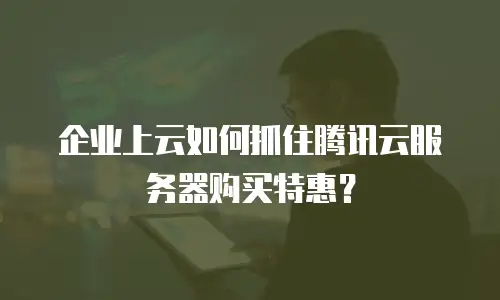 企业上云如何抓住腾讯云服务器购买特惠？