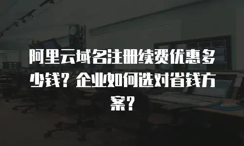 阿里云域名注册续费优惠多少钱？企业如何选对省钱方案？