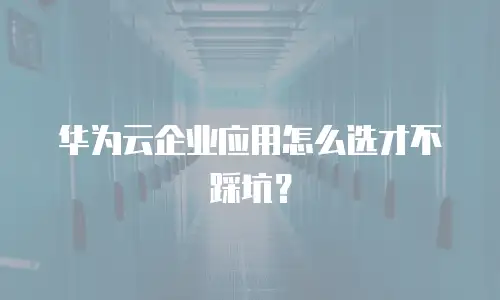 华为云企业应用怎么选才不踩坑？