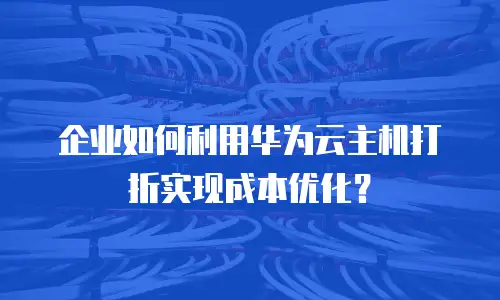 企业如何利用华为云主机打折实现成本优化？