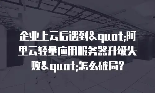 企业上云后遇到"阿里云轻量应用服务器升级失败"怎么破局？