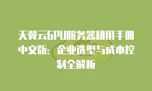 天翼云GPU服务器租用手册中文版：企业选型与成本控制全解析