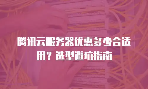 腾讯云服务器优惠多少合适用？选型避坑指南